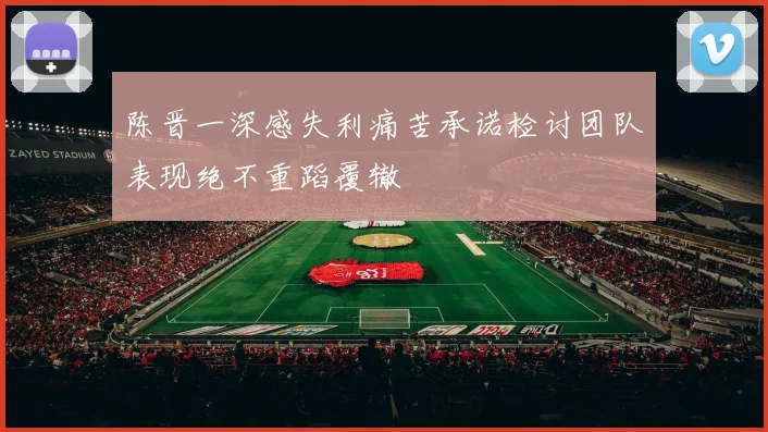 陈晋一深感失利痛苦承诺检讨团队表现绝不重蹈覆辙