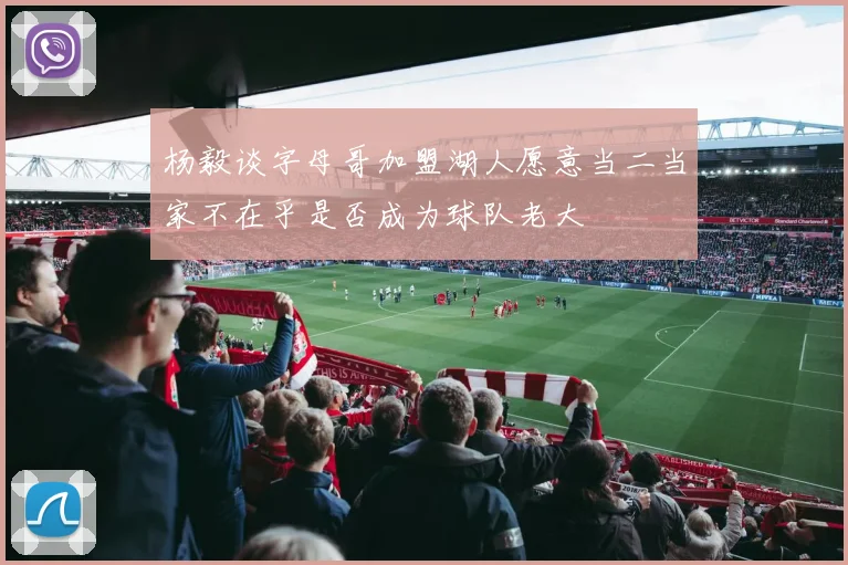 杨毅谈字母哥加盟湖人愿意当二当家不在乎是否成为球队老大