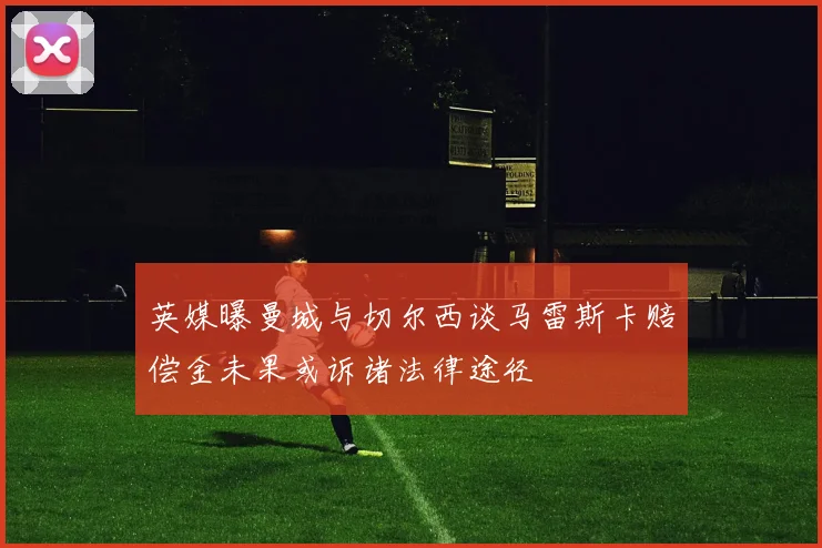 英媒曝曼城与切尔西谈马雷斯卡赔偿金未果或诉诸法律途径