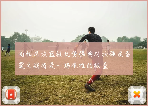 尚帕尼谈篮板优势强调对抗强度雷霆之战将是一场艰难的较量