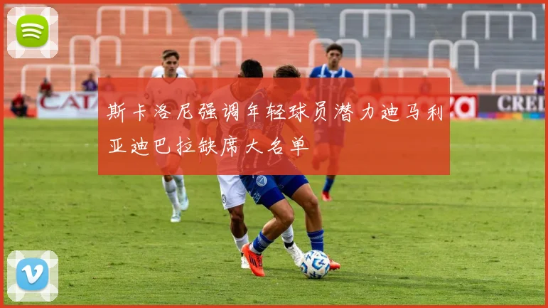 斯卡洛尼强调年轻球员潜力迪马利亚迪巴拉缺席大名单