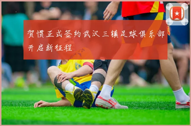 贺惯正式签约武汉三镇足球俱乐部开启新征程