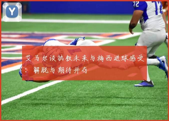 艾马尔谈执教未来与梅西进球感受：解脱与期待并存