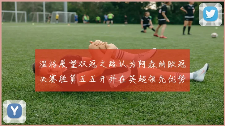 温格展望双冠之路认为阿森纳欧冠决赛胜算五五开并在英超领先优势明显