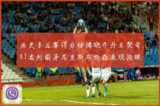 历史季后赛得分榜揭晓乔丹东契奇AI名列前茅尼克斯布伦森表现抢眼