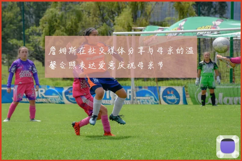 詹姆斯在社交媒体分享与母亲的温馨合照表达爱意庆祝母亲节