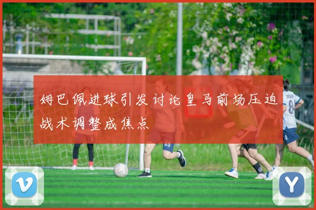 姆巴佩进球引发讨论皇马前场压迫战术调整成焦点