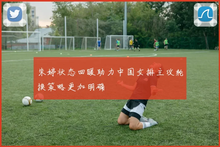 朱婷状态回暖助力中国女排主攻轮换策略更加明确